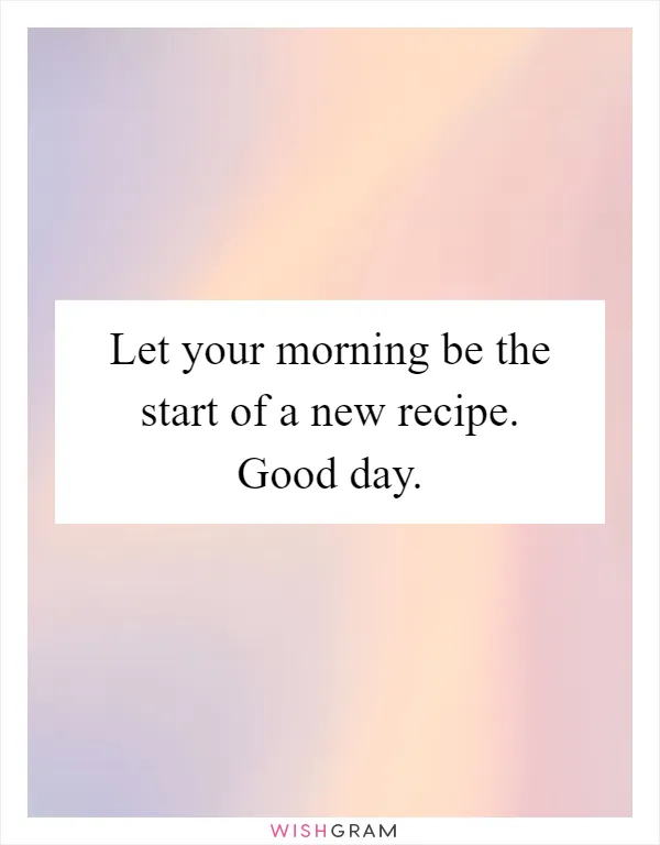 Let your morning be the start of a new recipe. Good day