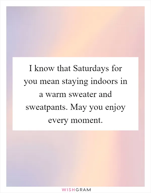 I know that Saturdays for you mean staying indoors in a warm sweater and sweatpants. May you enjoy every moment