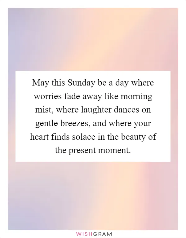 May this Sunday be a day where worries fade away like morning mist, where laughter dances on gentle breezes, and where your heart finds solace in the beauty of the present moment