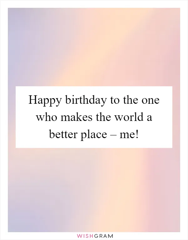 Happy birthday to the one who makes the world a better place – me!