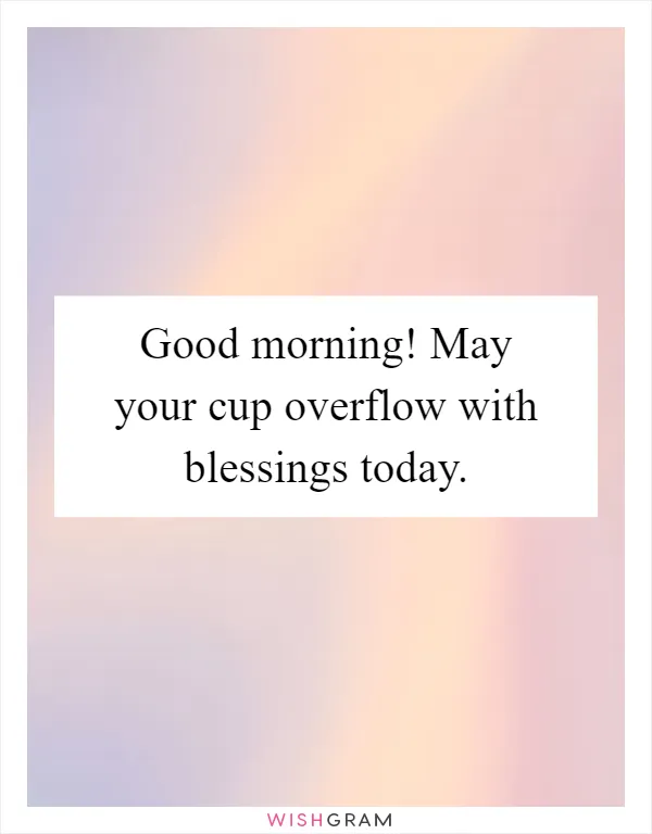 Good morning! May your cup overflow with blessings today