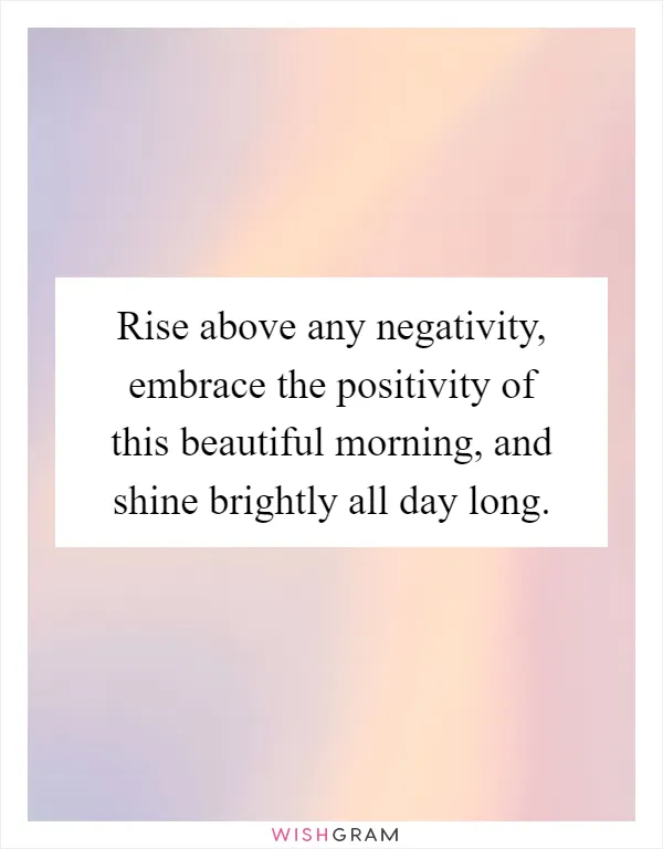 Rise above any negativity, embrace the positivity of this beautiful morning, and shine brightly all day long