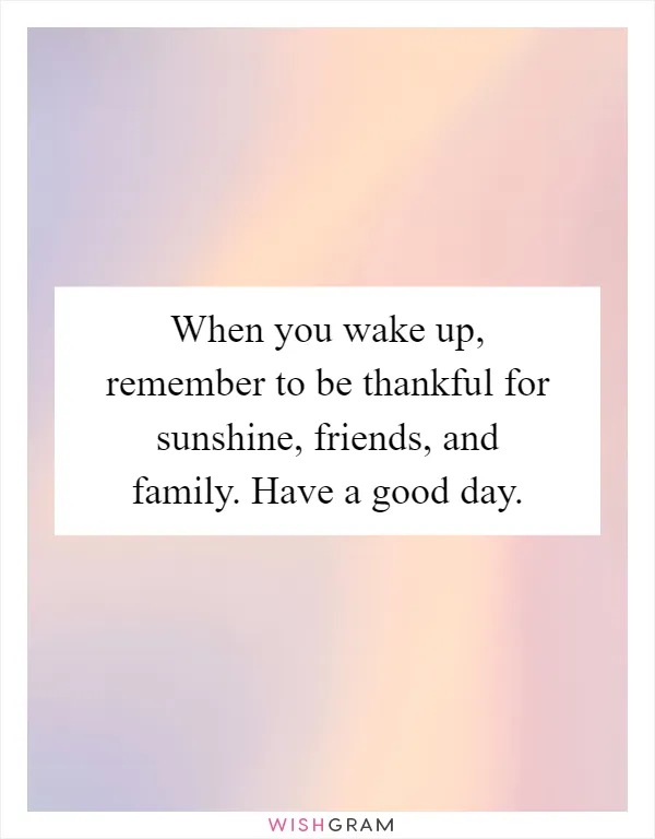 When you wake up, remember to be thankful for sunshine, friends, and family. Have a good day