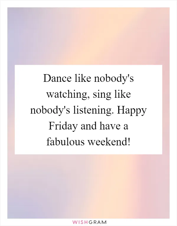 Dance like nobody's watching, sing like nobody's listening. Happy Friday and have a fabulous weekend!