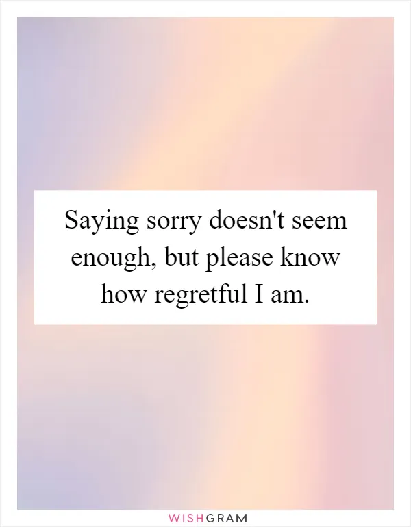 Saying sorry doesn't seem enough, but please know how regretful I am