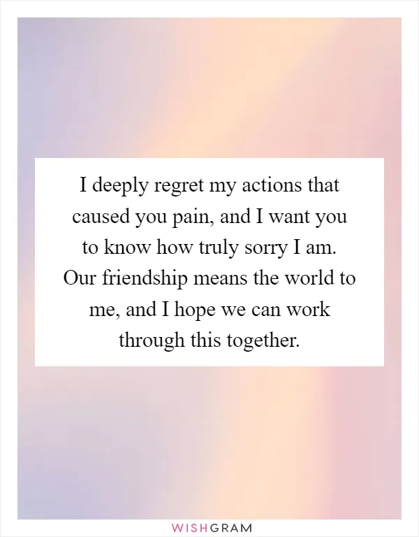 I deeply regret my actions that caused you pain, and I want you to know how truly sorry I am. Our friendship means the world to me, and I hope we can work through this together
