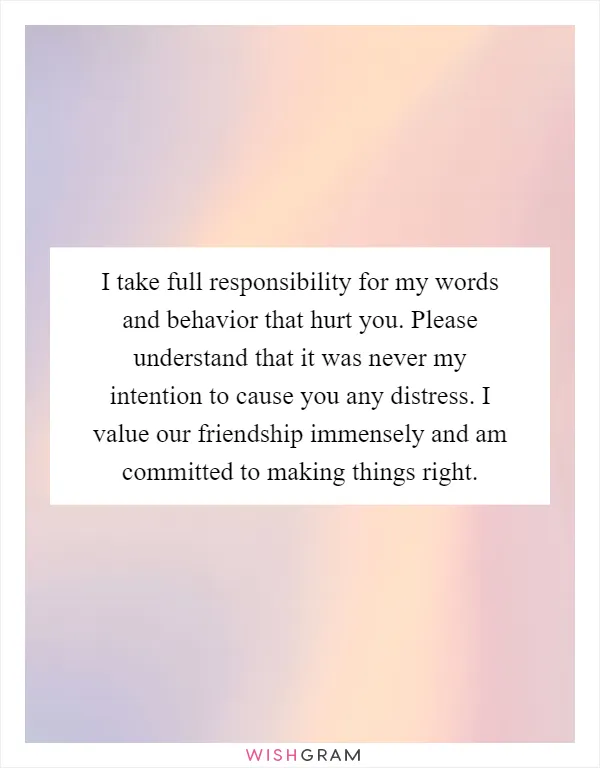 I take full responsibility for my words and behavior that hurt you. Please understand that it was never my intention to cause you any distress. I value our friendship immensely and am committed to making things right