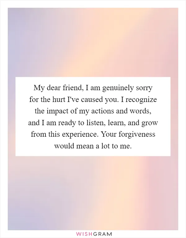 My dear friend, I am genuinely sorry for the hurt I've caused you. I recognize the impact of my actions and words, and I am ready to listen, learn, and grow from this experience. Your forgiveness would mean a lot to me