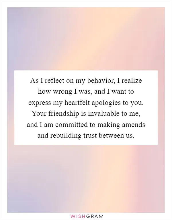 As I reflect on my behavior, I realize how wrong I was, and I want to express my heartfelt apologies to you. Your friendship is invaluable to me, and I am committed to making amends and rebuilding trust between us