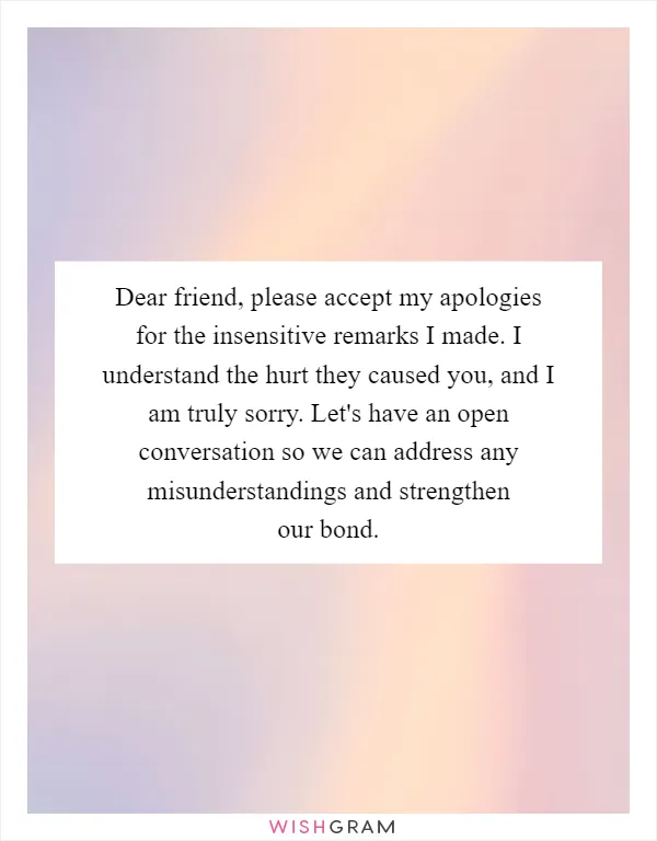 Dear friend, please accept my apologies for the insensitive remarks I made. I understand the hurt they caused you, and I am truly sorry. Let's have an open conversation so we can address any misunderstandings and strengthen our bond