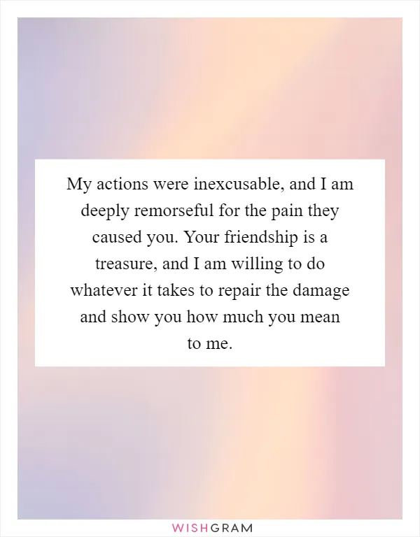 My actions were inexcusable, and I am deeply remorseful for the pain they caused you. Your friendship is a treasure, and I am willing to do whatever it takes to repair the damage and show you how much you mean to me