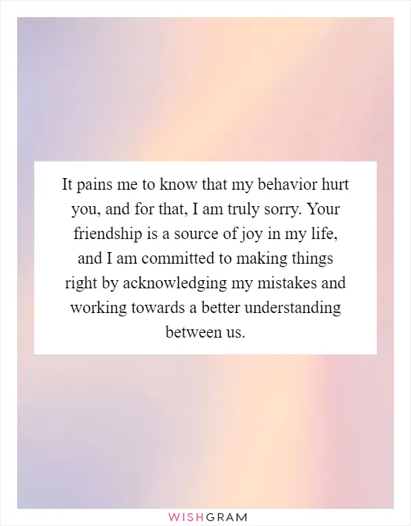 It pains me to know that my behavior hurt you, and for that, I am truly sorry. Your friendship is a source of joy in my life, and I am committed to making things right by acknowledging my mistakes and working towards a better understanding between us