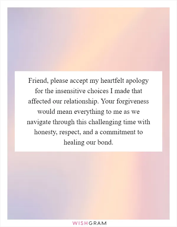 Friend, please accept my heartfelt apology for the insensitive choices I made that affected our relationship. Your forgiveness would mean everything to me as we navigate through this challenging time with honesty, respect, and a commitment to healing our bond