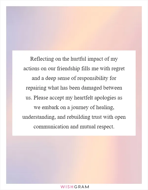 Reflecting on the hurtful impact of my actions on our friendship fills me with regret and a deep sense of responsibility for repairing what has been damaged between us. Please accept my heartfelt apologies as we embark on a journey of healing, understanding, and rebuilding trust with open communication and mutual respect