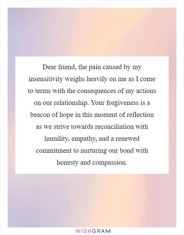 Dear friend, the pain caused by my insensitivity weighs heavily on me as I come to terms with the consequences of my actions on our relationship. Your forgiveness is a beacon of hope in this moment of reflection as we strive towards reconciliation with humility, empathy, and a renewed commitment to nurturing our bond with honesty and compassion
