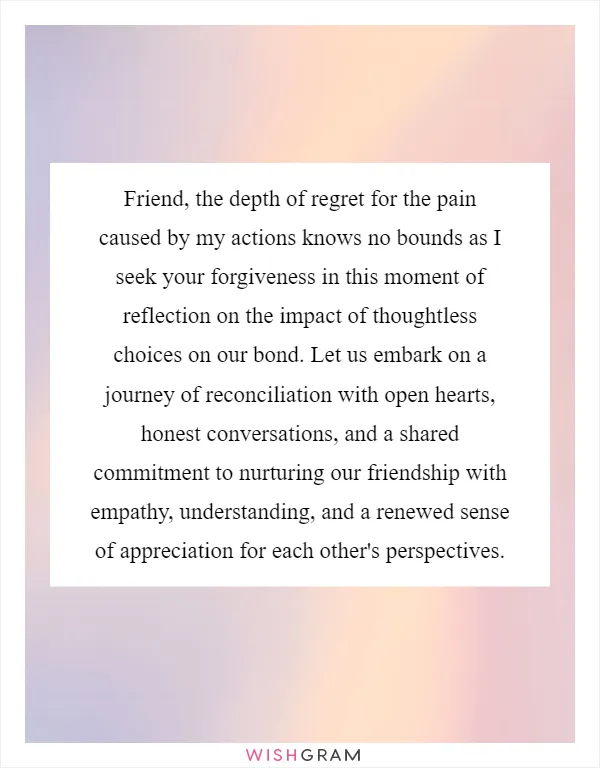 Friend, the depth of regret for the pain caused by my actions knows no bounds as I seek your forgiveness in this moment of reflection on the impact of thoughtless choices on our bond. Let us embark on a journey of reconciliation with open hearts, honest conversations, and a shared commitment to nurturing our friendship with empathy, understanding, and a renewed sense of appreciation for each other's perspectives