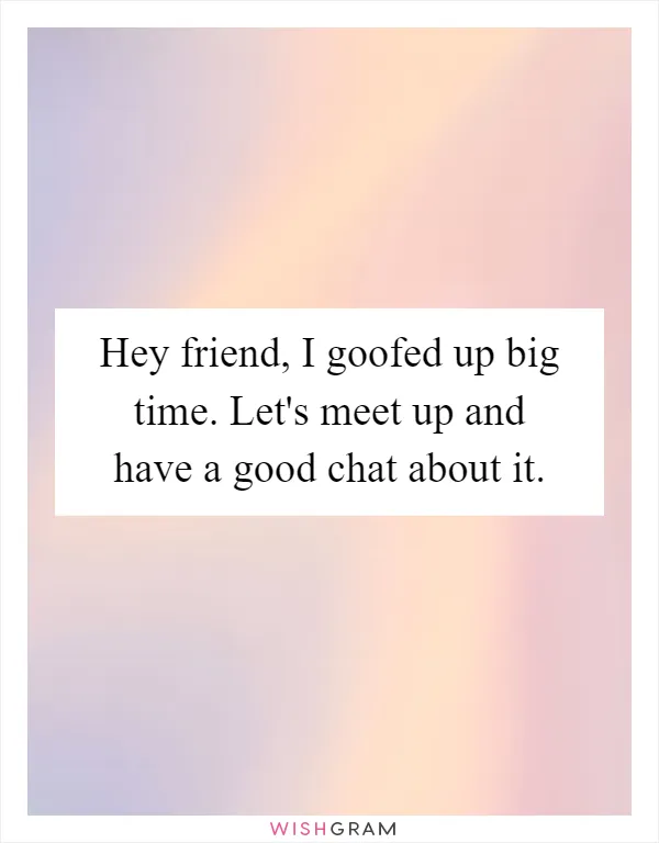 Hey friend, I goofed up big time. Let's meet up and have a good chat about it
