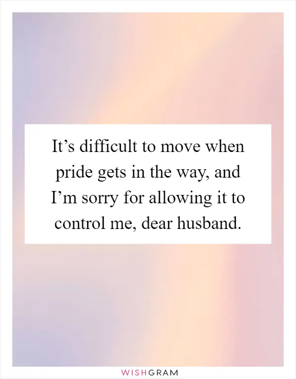 It’s difficult to move when pride gets in the way, and I’m sorry for allowing it to control me, dear husband