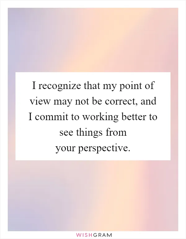 I recognize that my point of view may not be correct, and I commit to working better to see things from your perspective