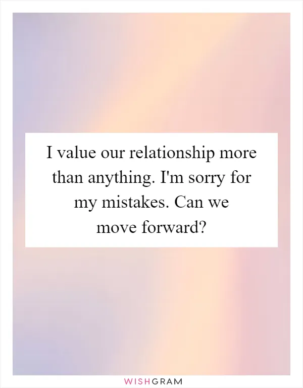 I value our relationship more than anything. I'm sorry for my mistakes. Can we move forward?