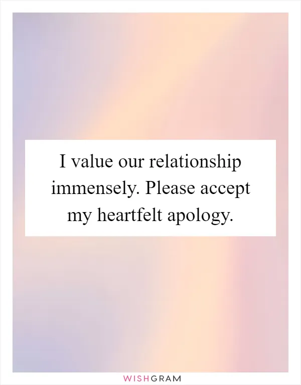 I value our relationship immensely. Please accept my heartfelt apology