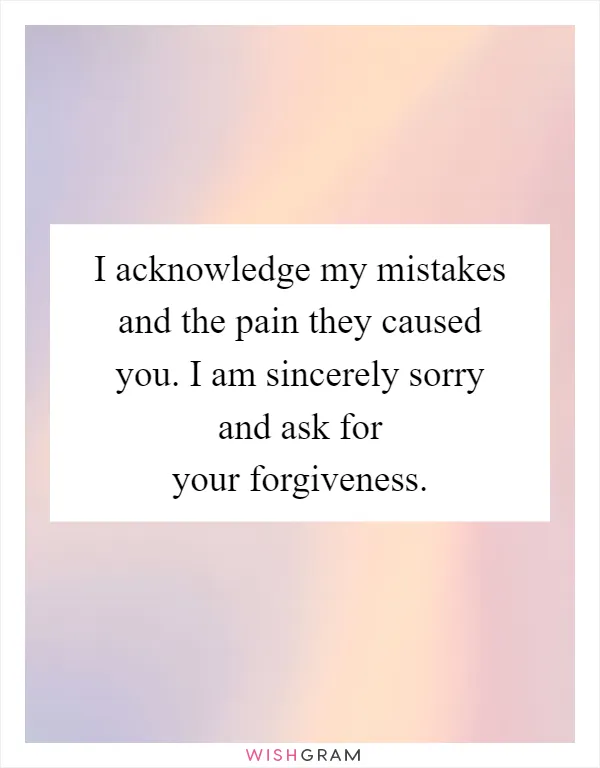 I acknowledge my mistakes and the pain they caused you. I am sincerely sorry and ask for your forgiveness