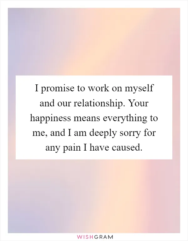 I promise to work on myself and our relationship. Your happiness means everything to me, and I am deeply sorry for any pain I have caused