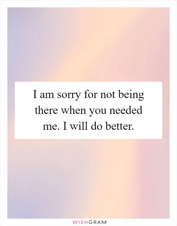 I am sorry for not being there when you needed me. I will do better