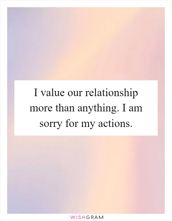 I value our relationship more than anything. I am sorry for my actions