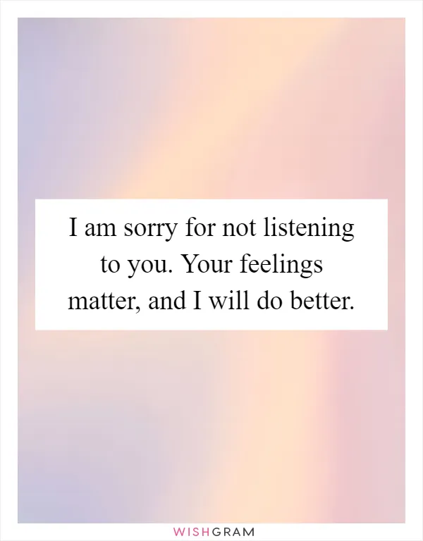 I am sorry for not listening to you. Your feelings matter, and I will do better