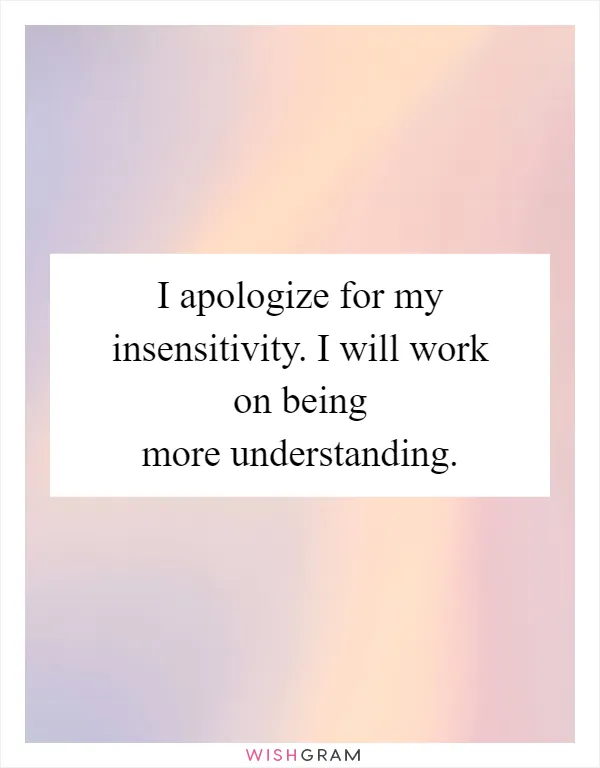 I apologize for my insensitivity. I will work on being more understanding