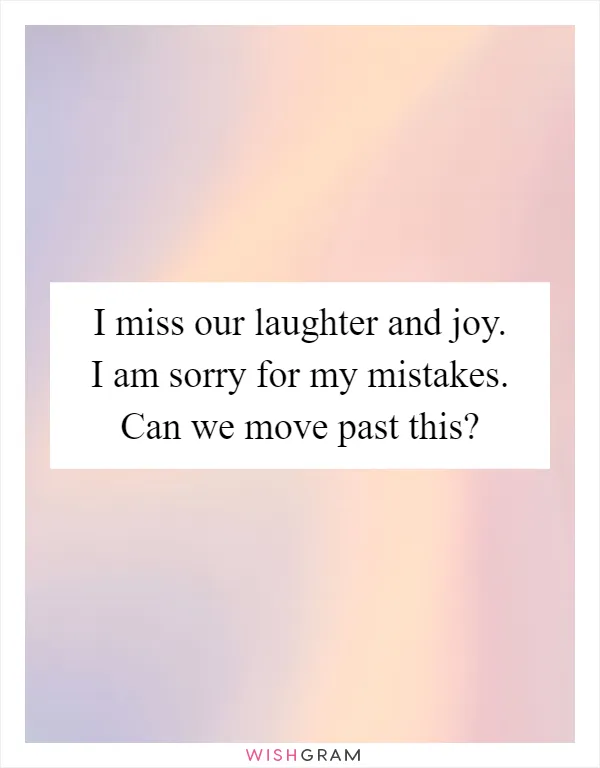 I miss our laughter and joy. I am sorry for my mistakes. Can we move past this?