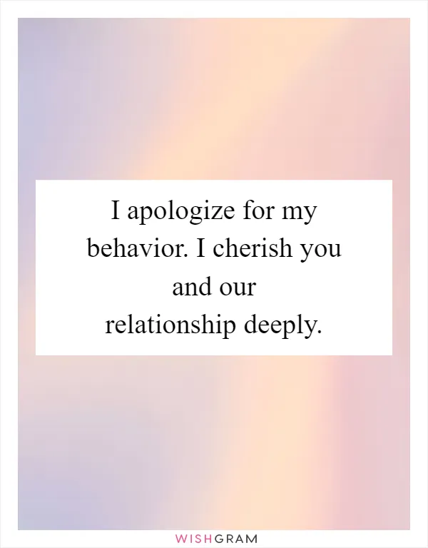 I apologize for my behavior. I cherish you and our relationship deeply