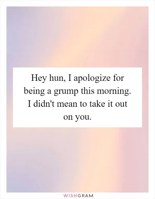 Hey hun, I apologize for being a grump this morning. I didn't mean to take it out on you