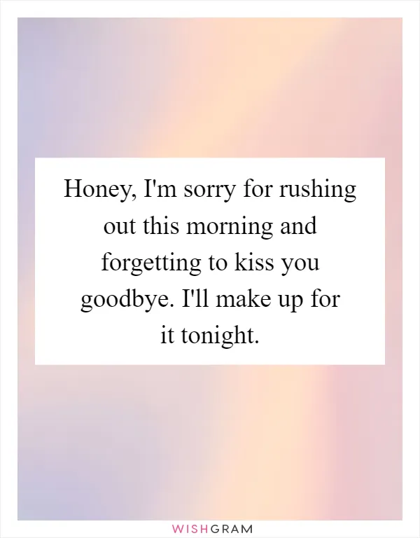 Honey, I'm sorry for rushing out this morning and forgetting to kiss you goodbye. I'll make up for it tonight