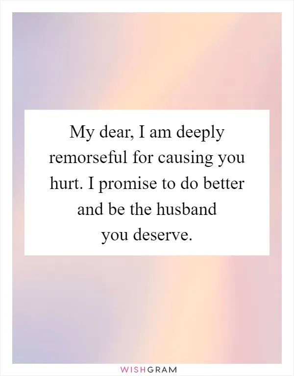 My dear, I am deeply remorseful for causing you hurt. I promise to do better and be the husband you deserve