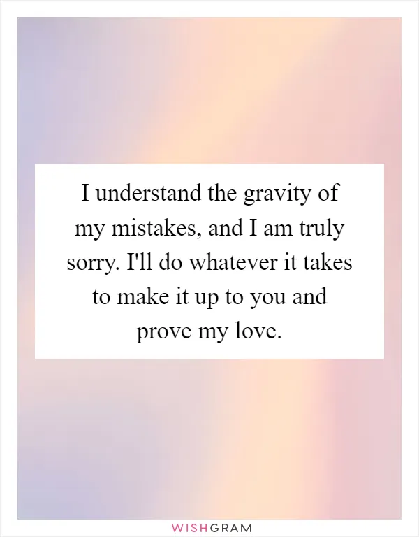 I understand the gravity of my mistakes, and I am truly sorry. I'll do whatever it takes to make it up to you and prove my love
