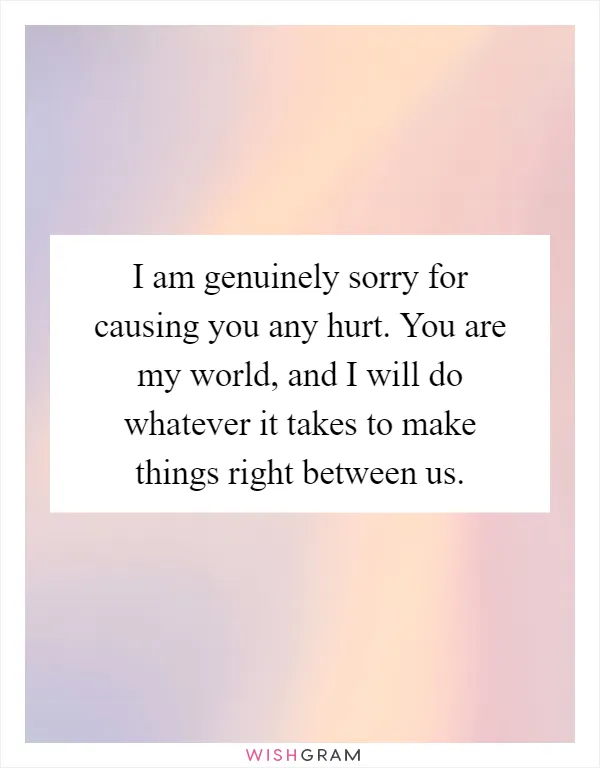 I am genuinely sorry for causing you any hurt. You are my world, and I will do whatever it takes to make things right between us