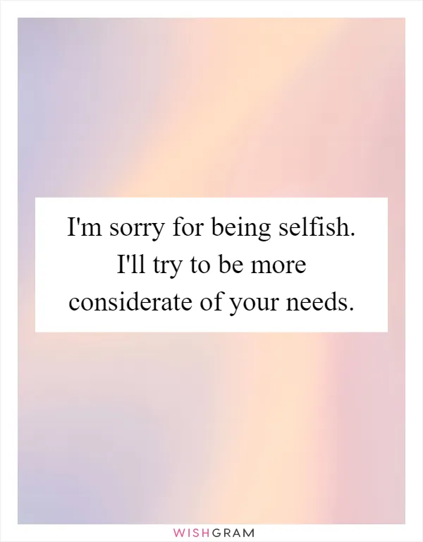 I'm sorry for being selfish. I'll try to be more considerate of your needs