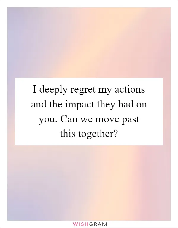 I deeply regret my actions and the impact they had on you. Can we move past this together?
