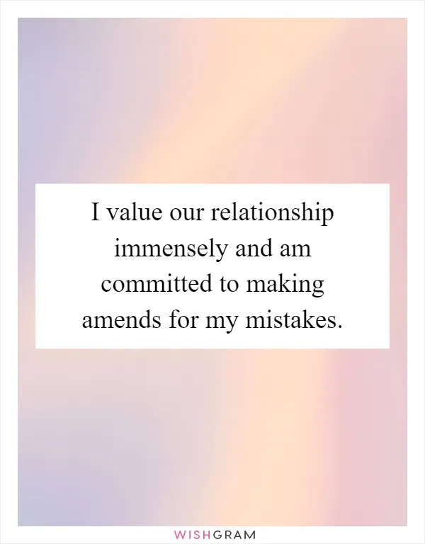 I value our relationship immensely and am committed to making amends for my mistakes