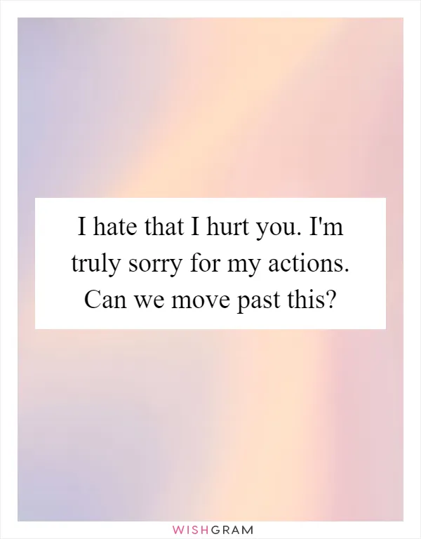 I hate that I hurt you. I'm truly sorry for my actions. Can we move past this?