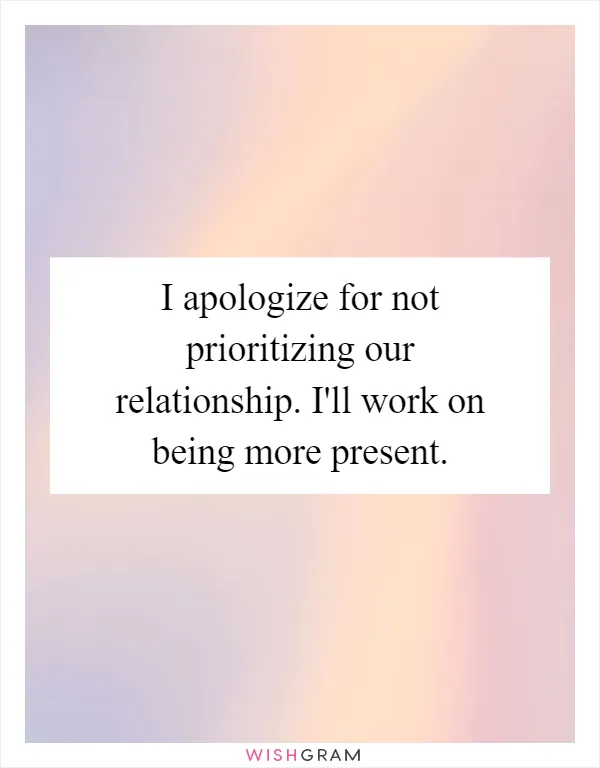 I apologize for not prioritizing our relationship. I'll work on being more present