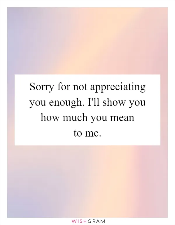 Sorry for not appreciating you enough. I'll show you how much you mean to me