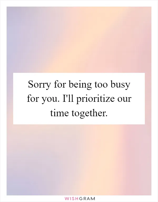 Sorry for being too busy for you. I'll prioritize our time together
