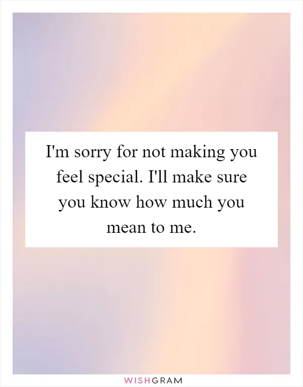 I'm sorry for not making you feel special. I'll make sure you know how much you mean to me