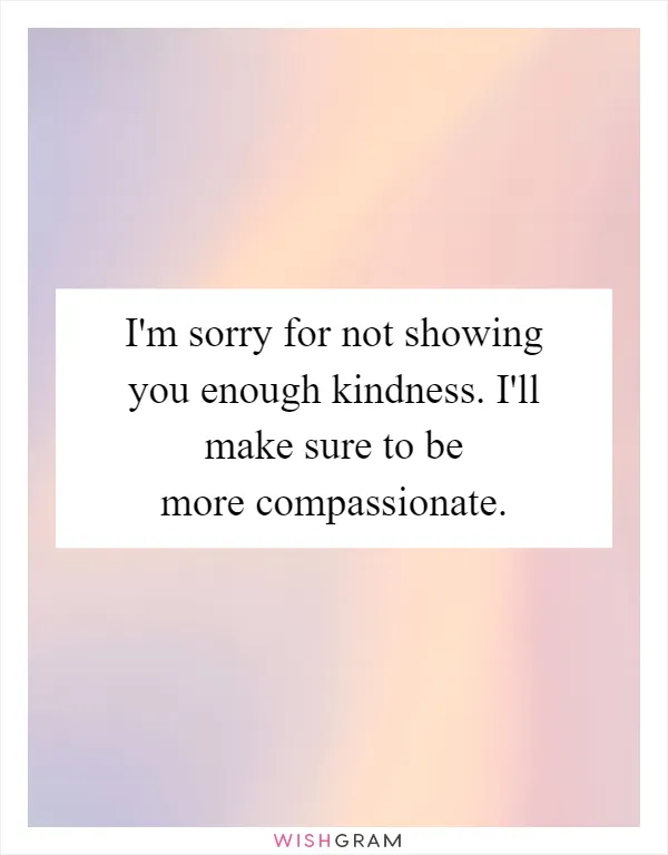 I'm sorry for not showing you enough kindness. I'll make sure to be more compassionate