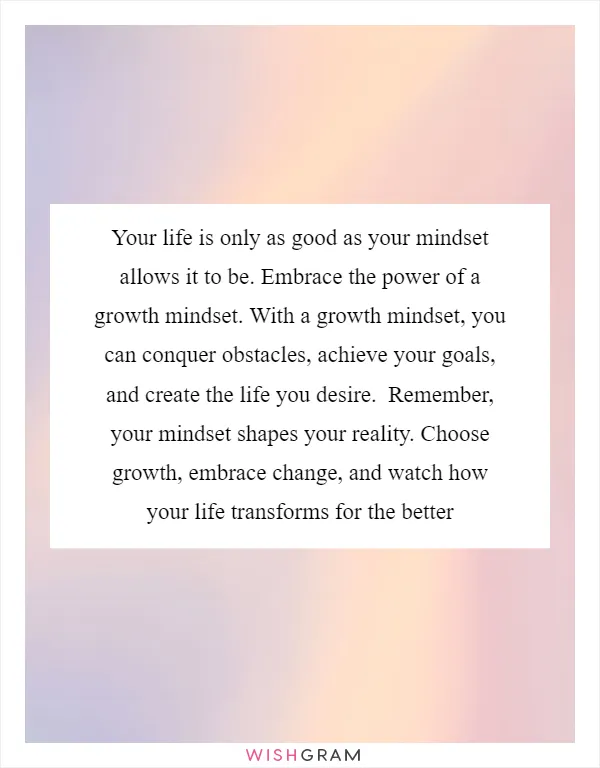Your life is only as good as your mindset allows it to be. Embrace the power of a growth mindset. With a growth mindset, you can conquer obstacles, achieve your goals, and create the life you desire.  Remember, your mindset shapes your reality. Choose growth, embrace change, and watch how your life transforms for the better