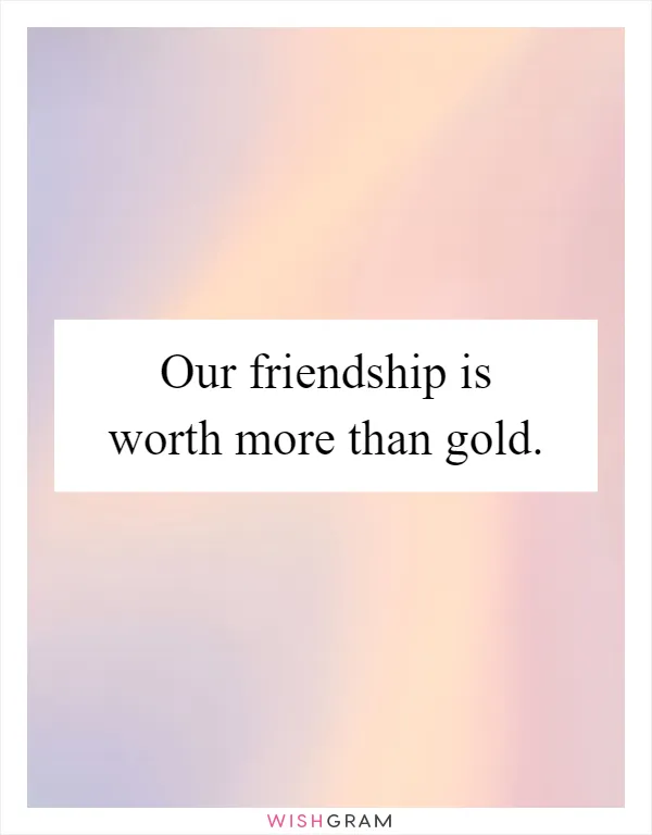 Our friendship is worth more than gold