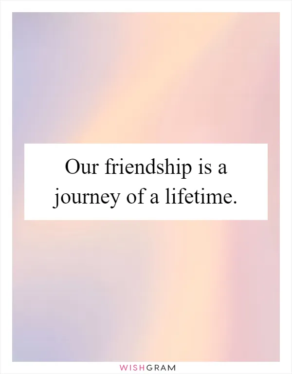 Our friendship is a journey of a lifetime